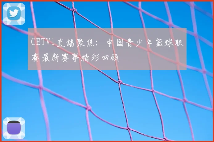 CETV1直播聚焦：中国青少年篮球联赛最新赛事精彩回顾