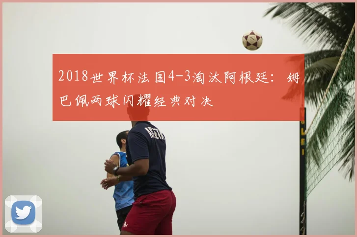 2018世界杯法国4-3淘汰阿根廷：姆巴佩两球闪耀经典对决