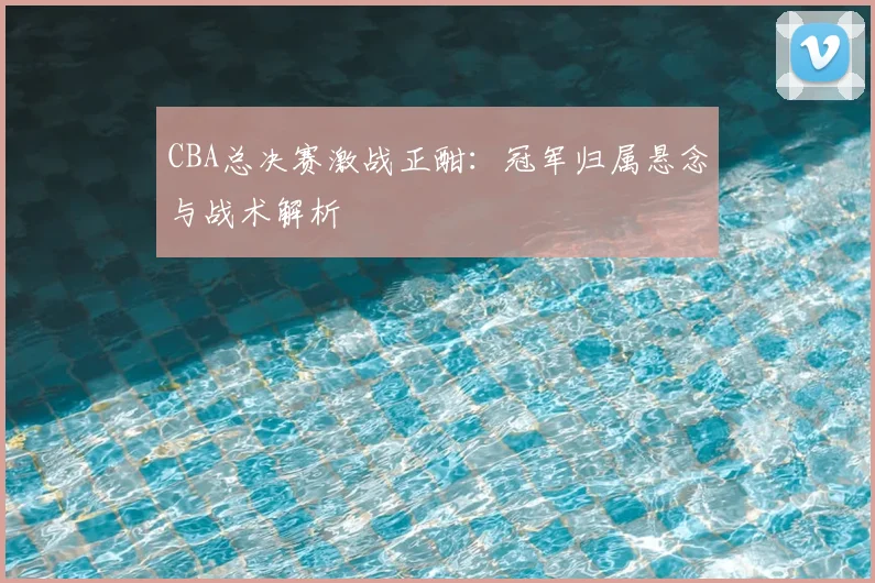 CBA总决赛激战正酣：冠军归属悬念与战术解析