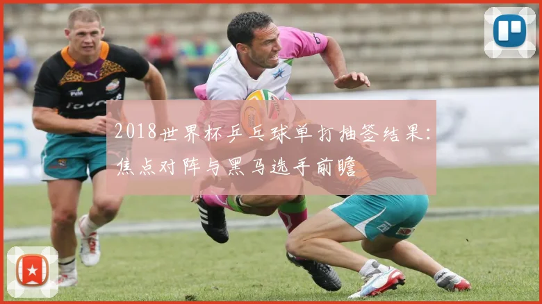 2018世界杯乒乓球单打抽签结果：焦点对阵与黑马选手前瞻