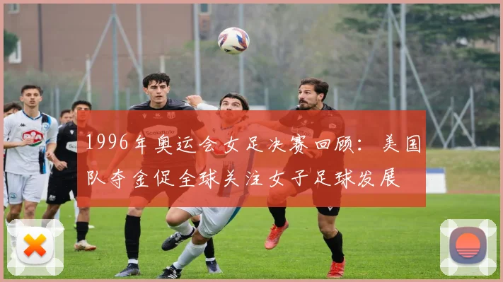 1996年奥运会女足决赛回顾：美国队夺金促全球关注女子足球发展