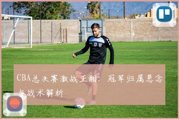 CBA总决赛激战正酣：冠军归属悬念与战术解析