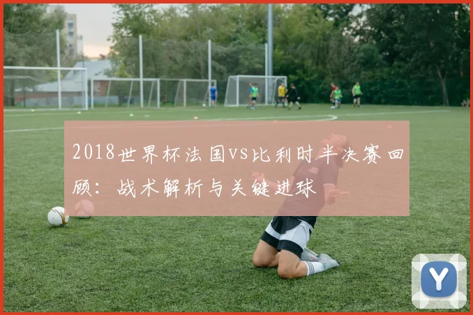 2018世界杯法国vs比利时半决赛回顾：战术解析与关键进球