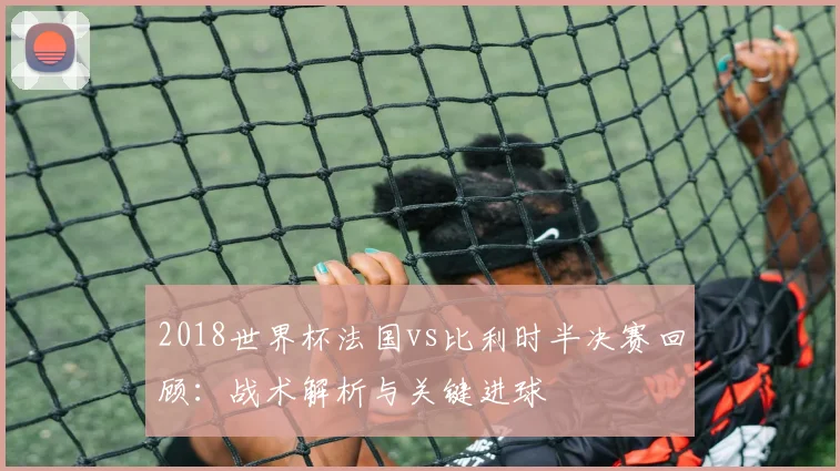 2018世界杯法国vs比利时半决赛回顾：战术解析与关键进球