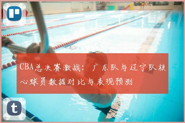 CBA总决赛激战：广东队与辽宁队核心球员数据对比与表现预测