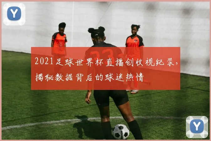 2021足球世界杯直播创收视纪录，揭秘数据背后的球迷热情