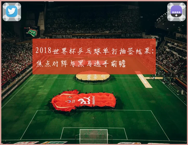 2018世界杯乒乓球单打抽签结果：焦点对阵与黑马选手前瞻