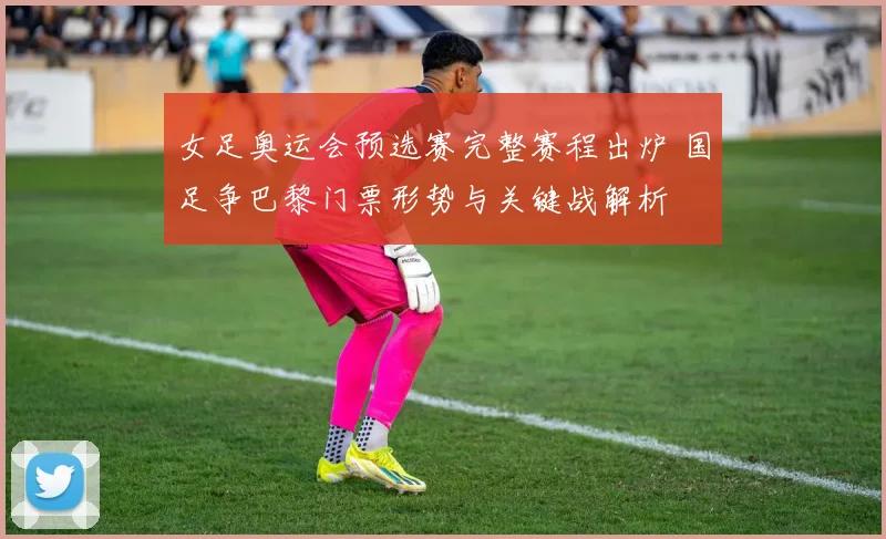 女足奥运会预选赛完整赛程出炉 国足争巴黎门票形势与关键战解析