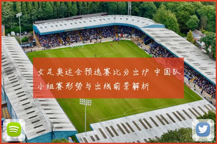 女足奥运会预选赛比分出炉 中国队小组赛形势与出线前景解析