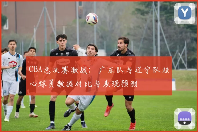CBA总决赛激战：广东队与辽宁队核心球员数据对比与表现预测