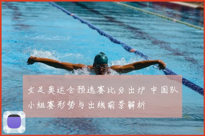 女足奥运会预选赛比分出炉 中国队小组赛形势与出线前景解析