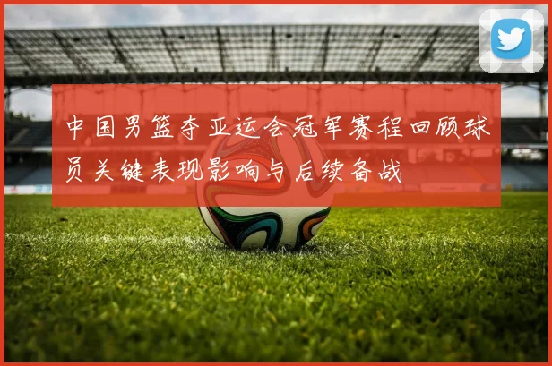 中国男篮夺亚运会冠军赛程回顾球员关键表现影响与后续备战