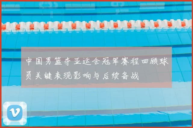 中国男篮夺亚运会冠军赛程回顾球员关键表现影响与后续备战